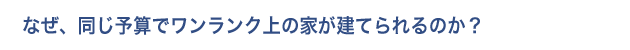 なぜ、同じ予算でワンランク上の家が建てられるのか？